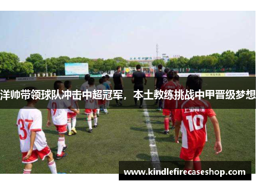 洋帅带领球队冲击中超冠军，本土教练挑战中甲晋级梦想