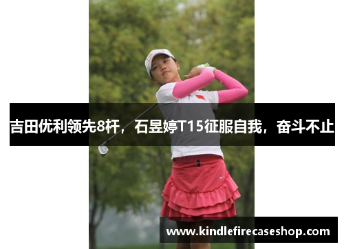 吉田优利领先8杆，石昱婷T15征服自我，奋斗不止